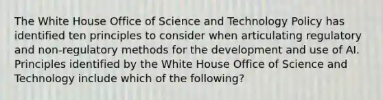 The White House Office of Science and Technology Policy has identified ten principles to consider when articulating regulatory and non-regulatory methods for the development and use of AI. Principles identified by the White House Office of Science and Technology include which of the following?