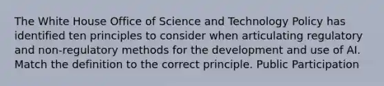 The White House Office of Science and Technology Policy has identified ten principles to consider when articulating regulatory and non-regulatory methods for the development and use of AI. Match the definition to the correct principle. Public Participation