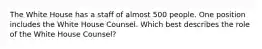 The White House has a staff of almost 500 people. One position includes the White House Counsel. Which best describes the role of the White House Counsel?