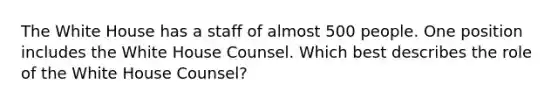 The White House has a staff of almost 500 people. One position includes the White House Counsel. Which best describes the role of the White House Counsel?