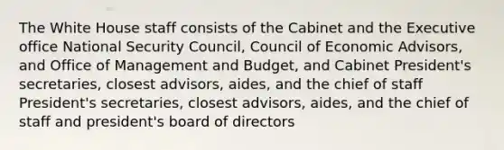 The White House staff consists of the Cabinet and the Executive office National Security Council, Council of Economic Advisors, and Office of Management and Budget, and Cabinet President's secretaries, closest advisors, aides, and the chief of staff President's secretaries, closest advisors, aides, and the chief of staff and president's board of directors