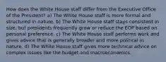 How does the White House staff differ from the Executive Office of the President? a) The White House staff is more formal and structured in nature. b) The White House staff stays consistent in size, but presidents frequently grow or reduce the EOP based on personal preference. c) The White House staff performs work and gives advice that is generally broader and more political in nature. d) The White House staff gives more technical advice on complex issues like the budget and macroeconomics.