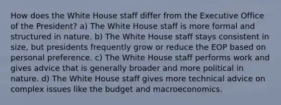 How does the White House staff differ from the Executive Office of the President? a) The White House staff is more formal and structured in nature. b) The White House staff stays consistent in size, but presidents frequently grow or reduce the EOP based on personal preference. c) The White House staff performs work and gives advice that is generally broader and more political in nature. d) The White House staff gives more technical advice on complex issues like the budget and macroeconomics.