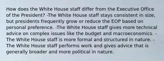 How does the White House staff differ from the Executive Office of the President? -The White House staff stays consistent in size, but presidents frequently grow or reduce the EOP based on personal preference. -The White House staff gives more technical advice on complex issues like the budget and macroeconomics. -The White House staff is more formal and structured in nature. -The White House staff performs work and gives advice that is generally broader and more political in nature.