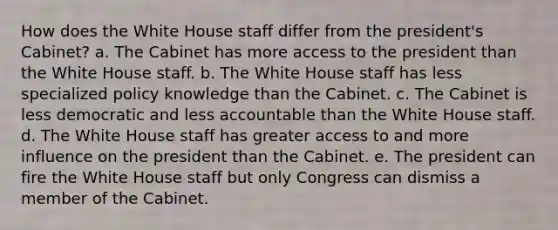 How does the White House staff differ from the president's Cabinet? a. The Cabinet has more access to the president than the White House staff. b. The White House staff has less specialized policy knowledge than the Cabinet. c. The Cabinet is less democratic and less accountable than the White House staff. d. The White House staff has greater access to and more influence on the president than the Cabinet. e. The president can fire the White House staff but only Congress can dismiss a member of the Cabinet.