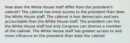 How does the White House staff differ from the president's cabinet? The cabinet has more access to the president than does the White House staff. The cabinet is less democratic and less accountable than the White House staff. The president can fire the White House staff but only Congress can dismiss a member of the cabinet. The White House staff has greater access to and more influence on the president than does the cabinet