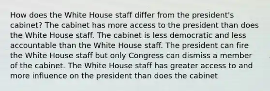 How does the White House staff differ from the president's cabinet? The cabinet has more access to the president than does the White House staff. The cabinet is less democratic and less accountable than the White House staff. The president can fire the White House staff but only Congress can dismiss a member of the cabinet. The White House staff has greater access to and more influence on the president than does the cabinet