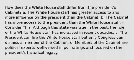 How does the White House staff differ from the president's Cabinet? a. The White House staff has greater access to and more influence on the president than the Cabinet. b. The Cabinet has more access to the president than the White House staff. -- Consider This: Although this state was true in the past, the role of the White House staff has increased in recent decades. c. The President can fire the White House staff but only Congress can dismiss a member of the Cabinet. d. Members of the Cabinet are political experts well-versed in poll ratings and focused on the president's historical legacy.