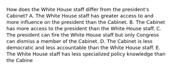 How does the White House staff differ from the president's Cabinet? A. The White House staff has greater access to and more influence on the president than the Cabinet. B. The Cabinet has more access to the president than the White House staff. C. The president can fire the White House staff but only Congress can dismiss a member of the Cabinet. D. The Cabinet is less democratic and less accountable than the White House staff. E. The White House staff has less specialized policy knowledge than the Cabine