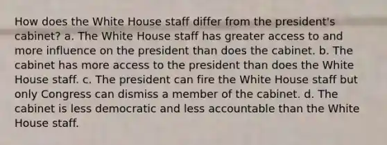 How does the White House staff differ from the president's cabinet? a. The White House staff has greater access to and more influence on the president than does the cabinet. b. The cabinet has more access to the president than does the White House staff. c. The president can fire the White House staff but only Congress can dismiss a member of the cabinet. d. The cabinet is less democratic and less accountable than the White House staff.