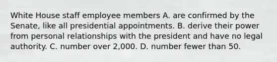 White House staff employee members A. are confirmed by the Senate, like all presidential appointments. B. derive their power from personal relationships with the president and have no legal authority. C. number over 2,000. D. number fewer than 50.