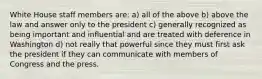 White House staff members are: a) all of the above b) above the law and answer only to the president c) generally recognized as being important and influential and are treated with deference in Washington d) not really that powerful since they must first ask the president if they can communicate with members of Congress and the press.