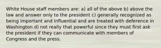 White House staff members are: a) all of the above b) above the law and answer only to the president c) generally recognized as being important and influential and are treated with deference in Washington d) not really that powerful since they must first ask the president if they can communicate with members of Congress and the press.