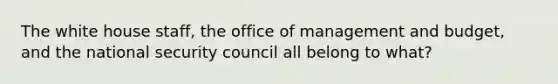 The white house staff, the office of management and budget, and the national security council all belong to what?