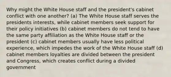 Why might the White House staff and the president's cabinet conflict with one another? (a) The White House staff serves the presidents interests, while cabinet members seek support for their policy initiatives (b) cabinet members do not tend to have the same party affiliation as the White House staff or the president (c) cabinet members usually have less political experience, which impedes the work of the White House staff (d) cabinet members loyalties are divided between the president and Congress, which creates conflict during a divided government