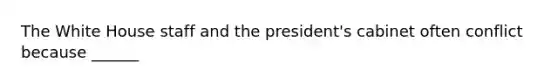 The White House staff and the president's cabinet often conflict because ______