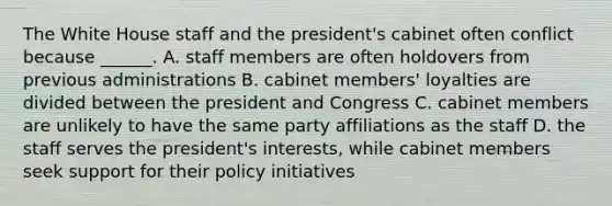 The White House staff and the president's cabinet often conflict because ______. A. staff members are often holdovers from previous administrations B. cabinet members' loyalties are divided between the president and Congress C. cabinet members are unlikely to have the same party affiliations as the staff D. the staff serves the president's interests, while cabinet members seek support for their policy initiatives