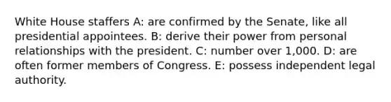 White House staffers A: are confirmed by the Senate, like all presidential appointees. B: derive their power from personal relationships with the president. C: number over 1,000. D: are often former members of Congress. E: possess independent legal authority.