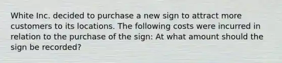 White Inc. decided to purchase a new sign to attract more customers to its locations. The following costs were incurred in relation to the purchase of the sign: At what amount should the sign be recorded?