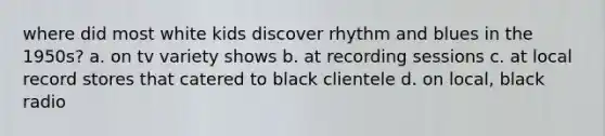 where did most white kids discover rhythm and blues in the 1950s? a. on tv variety shows b. at recording sessions c. at local record stores that catered to black clientele d. on local, black radio