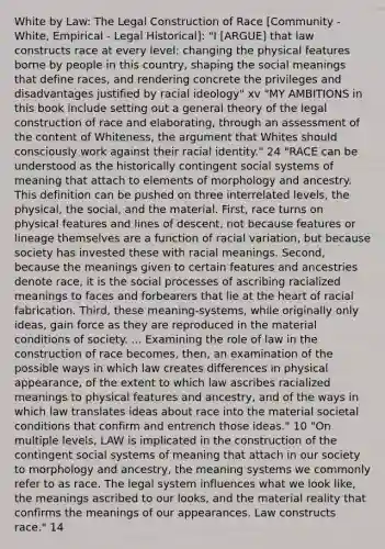 White by Law: The Legal Construction of Race [Community - White, Empirical - Legal Historical]: "I [ARGUE] that law constructs race at every level: changing the physical features borne by people in this country, shaping the social meanings that define races, and rendering concrete the privileges and disadvantages justified by racial ideology" xv "MY AMBITIONS in this book include setting out a general theory of the legal construction of race and elaborating, through an assessment of the content of Whiteness, the argument that Whites should consciously work against their racial identity." 24 "RACE can be understood as the historically contingent social systems of meaning that attach to elements of morphology and ancestry. This definition can be pushed on three interrelated levels, the physical, the social, and the material. First, race turns on physical features and lines of descent, not because features or lineage themselves are a function of racial variation, but because society has invested these with racial meanings. Second, because the meanings given to certain features and ancestries denote race, it is the social processes of ascribing racialized meanings to faces and forbearers that lie at the heart of racial fabrication. Third, these meaning-systems, while originally only ideas, gain force as they are reproduced in the material conditions of society. ... Examining the role of law in the construction of race becomes, then, an examination of the possible ways in which law creates differences in physical appearance, of the extent to which law ascribes racialized meanings to physical features and ancestry, and of the ways in which law translates ideas about race into the material societal conditions that confirm and entrench those ideas." 10 "On multiple levels, LAW is implicated in the construction of the contingent social systems of meaning that attach in our society to morphology and ancestry, the meaning systems we commonly refer to as race. The legal system influences what we look like, the meanings ascribed to our looks, and the material reality that confirms the meanings of our appearances. Law constructs race." 14