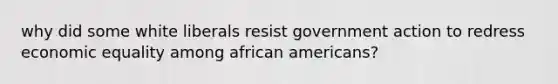 why did some white liberals resist government action to redress economic equality among african americans?