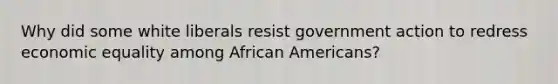 Why did some white liberals resist government action to redress economic equality among <a href='https://www.questionai.com/knowledge/kktT1tbvGH-african-americans' class='anchor-knowledge'>african americans</a>?