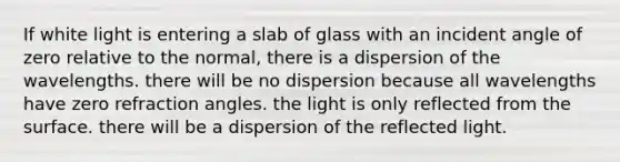 If white light is entering a slab of glass with an incident angle of zero relative to the normal, there is a dispersion of the wavelengths. there will be no dispersion because all wavelengths have zero refraction angles. the light is only reflected from the surface. there will be a dispersion of the reflected light.