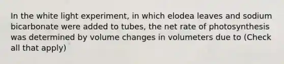 In the white light experiment, in which elodea leaves and sodium bicarbonate were added to tubes, the net rate of photosynthesis was determined by volume changes in volumeters due to (Check all that apply)