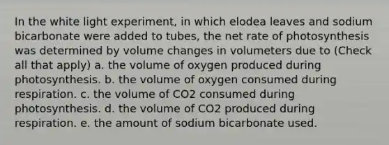 In the white light experiment, in which elodea leaves and sodium bicarbonate were added to tubes, the net rate of photosynthesis was determined by volume changes in volumeters due to (Check all that apply) a. the volume of oxygen produced during photosynthesis. b. the volume of oxygen consumed during respiration. c. the volume of CO2 consumed during photosynthesis. d. the volume of CO2 produced during respiration. e. the amount of sodium bicarbonate used.