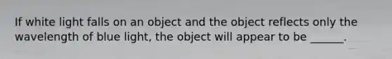 If white light falls on an object and the object reflects only the wavelength of blue light, the object will appear to be ______.