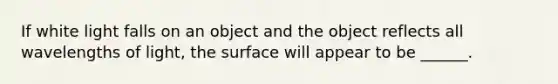 If white light falls on an object and the object reflects all wavelengths of light, the surface will appear to be ______.