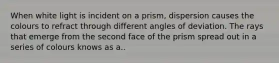 When white light is incident on a prism, dispersion causes the colours to refract through different angles of deviation. The rays that emerge from the second face of the prism spread out in a series of colours knows as a..