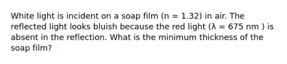 White light is incident on a soap film (n = 1.32) in air. The reflected light looks bluish because the red light (λ = 675 nm ) is absent in the reflection. What is the minimum thickness of the soap film?