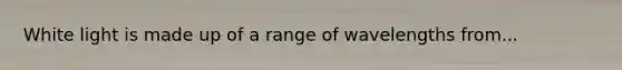 White light is made up of a range of wavelengths from...