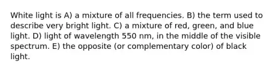 White light is A) a mixture of all frequencies. B) the term used to describe very bright light. C) a mixture of red, green, and blue light. D) light of wavelength 550 nm, in the middle of the visible spectrum. E) the opposite (or complementary color) of black light.