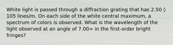 White light is passed through a diffraction grating that has 2.50 ◊ 105 lines/m. On each side of the white central maximum, a spectrum of colors is observed. What is the wavelength of the light observed at an angle of 7.00∞ in the first-order bright fringes?