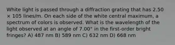 White light is passed through a diffraction grating that has 2.50 × 105 lines/m. On each side of the white central maximum, a spectrum of colors is observed. What is the wavelength of the light observed at an angle of 7.00° in the first-order bright fringes? A) 487 nm B) 589 nm C) 632 nm D) 668 nm