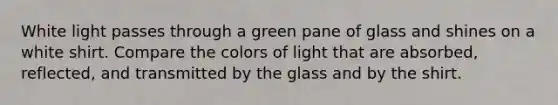 White light passes through a green pane of glass and shines on a white shirt. Compare the colors of light that are absorbed, reflected, and transmitted by the glass and by the shirt.