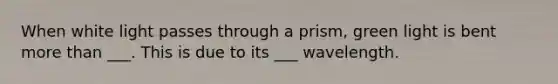 When white light passes through a prism, green light is bent more than ___. This is due to its ___ wavelength.