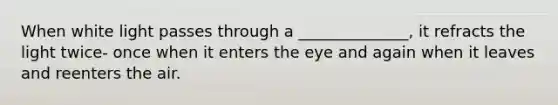 When white light passes through a ______________, it refracts the light twice- once when it enters the eye and again when it leaves and reenters the air.