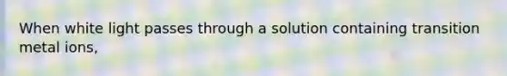 When white light passes through a solution containing transition metal ions,