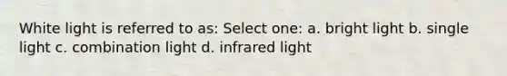 White light is referred to as: Select one: a. bright light b. single light c. combination light d. infrared light