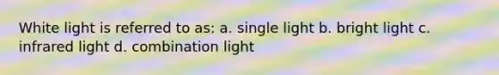 White light is referred to as: a. single light b. bright light c. infrared light d. combination light