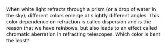 When white light refracts through a prism (or a drop of water in the sky), different colors emerge at slightly different angles. This color dependence on refraction is called dispersion and is the reason that we have rainbows, but also leads to an effect called chromatic aberration in refracting telescopes. Which color is bent the least?