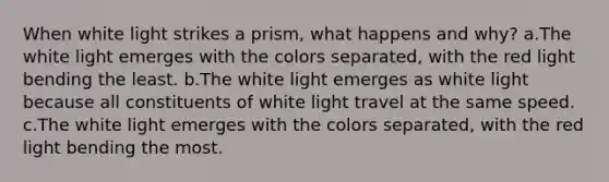 When white light strikes a prism, what happens and why? a.The white light emerges with the colors separated, with the red light bending the least. b.The white light emerges as white light because all constituents of white light travel at the same speed. c.The white light emerges with the colors separated, with the red light bending the most.