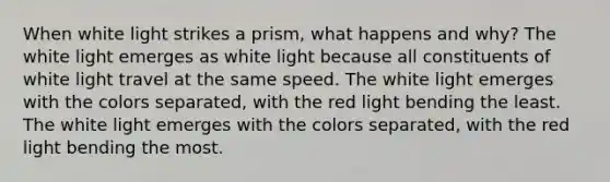 When white light strikes a prism, what happens and why? The white light emerges as white light because all constituents of white light travel at the same speed. The white light emerges with the colors separated, with the red light bending the least. The white light emerges with the colors separated, with the red light bending the most.