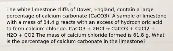 The white limestone cliffs of Dover, England, contain a large percentage of calcium carbonate (CaCO3). A sample of limestone with a mass of 84.4 g reacts with an excess of hydrochloric acid to form calcium chloride. CaCO3 + 2HCl → CaCO3 + CaCl2 + H2O + CO2 The mass of calcium chloride formed is 81.8 g. What is the percentage of calcium carbonate in the limestone?