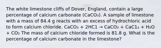 The white limestone cliffs of Dover, England, contain a large percentage of calcium carbonate (CaCO₃). A sample of limestone with a mass of 84.4 g reacts with an excess of hydrochloric acid to form calcium chloride. CaCO₃ + 2HC1 → CaCO₃ + CaC1₂ + H₂O + CO₂ The mass of calcium chloride formed is 81.8 g. What is the percentage of calcium carbonate in the limestone?