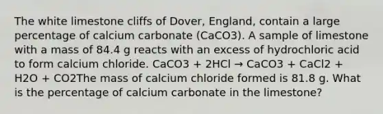 The white limestone cliffs of Dover, England, contain a large percentage of calcium carbonate (CaCO3). A sample of limestone with a mass of 84.4 g reacts with an excess of hydrochloric acid to form calcium chloride. CaCO3 + 2HCl → CaCO3 + CaCl2 + H2O + CO2The mass of calcium chloride formed is 81.8 g. What is the percentage of calcium carbonate in the limestone?